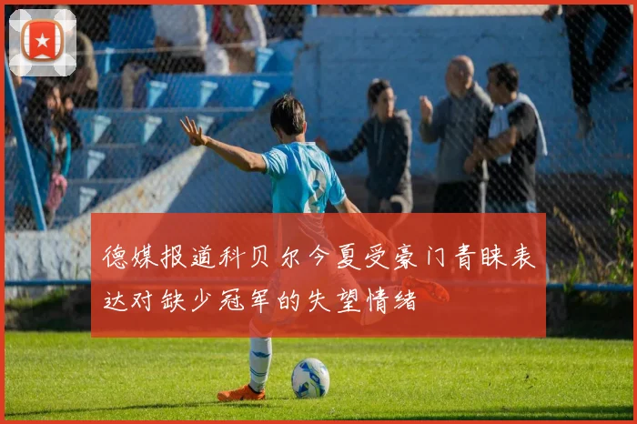 德媒报道科贝尔今夏受豪门青睐表达对缺少冠军的失望情绪