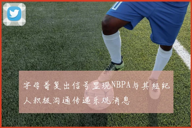 字母哥复出信号显现NBPA与其经纪人积极沟通传递乐观消息