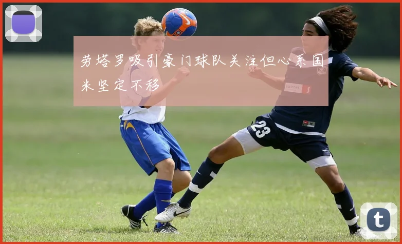 劳塔罗吸引豪门球队关注但心系国米坚定不移