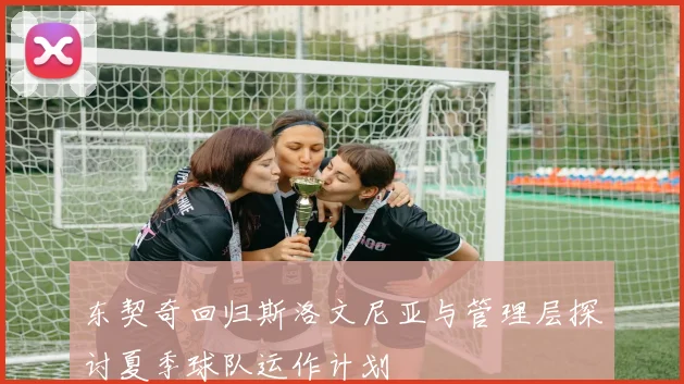 东契奇回归斯洛文尼亚与管理层探讨夏季球队运作计划
