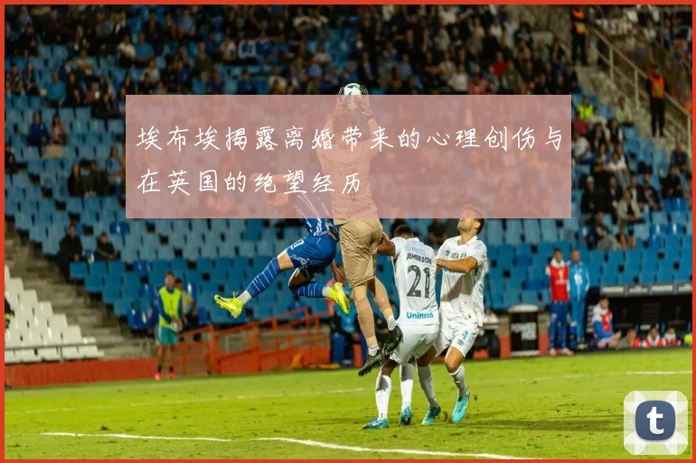 埃布埃揭露离婚带来的心理创伤与在英国的绝望经历