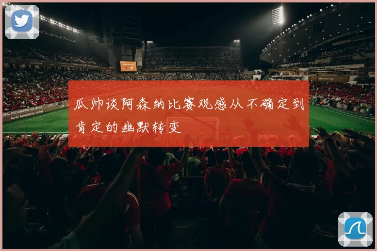 瓜帅谈阿森纳比赛观感从不确定到肯定的幽默转变