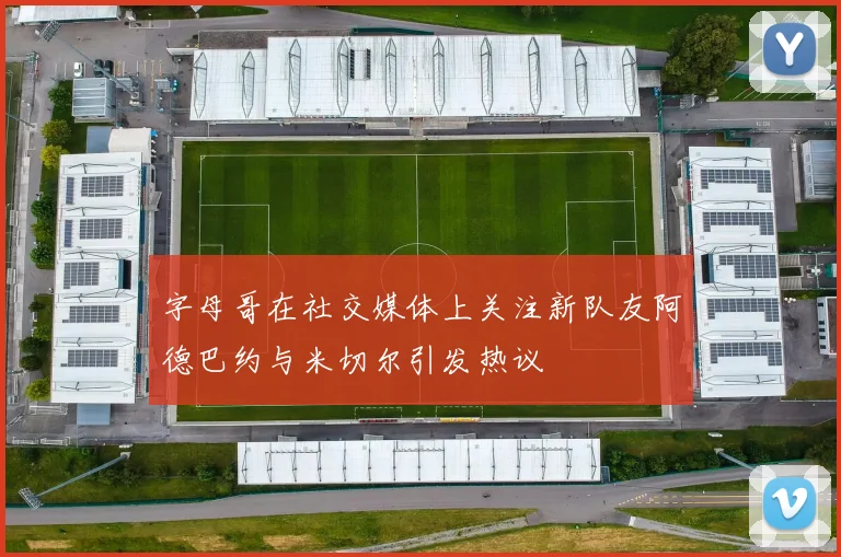 字母哥在社交媒体上关注新队友阿德巴约与米切尔引发热议