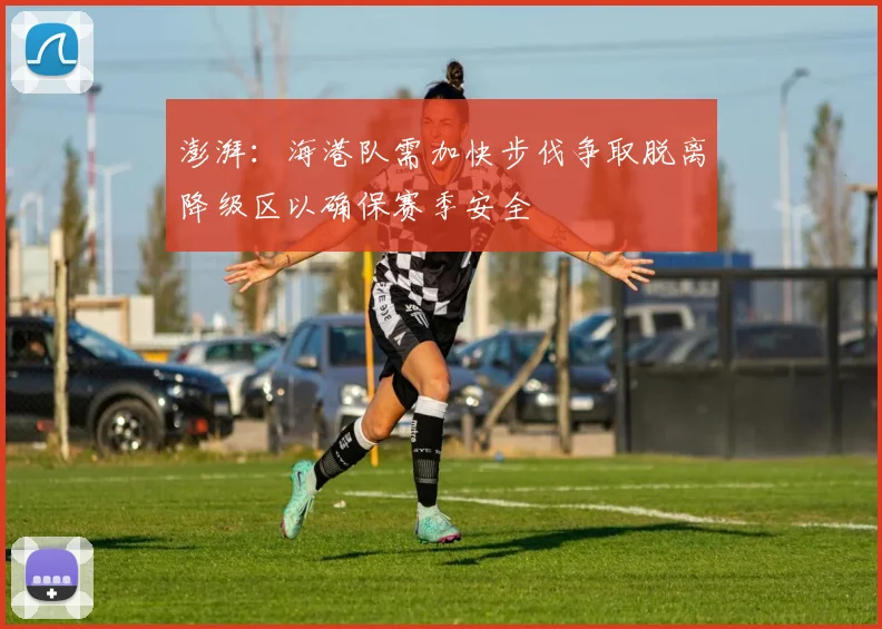 澎湃：海港队需加快步伐争取脱离降级区以确保赛季安全