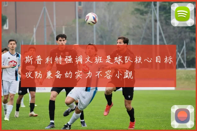 斯普利特强调文班是球队核心目标攻防兼备的实力不容小觑
