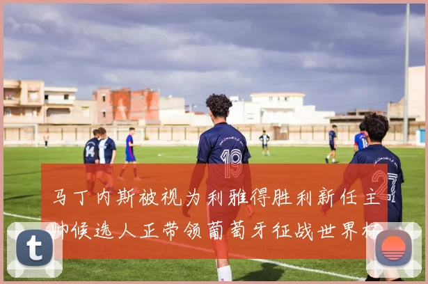 马丁内斯被视为利雅得胜利新任主帅候选人正带领葡萄牙征战世界杯