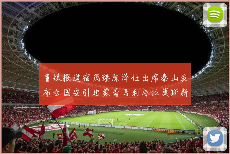 鲁媒报道宿茂臻陈泽仕出席泰山发布会国安引进蒙哥马利与拉莫斯新动态