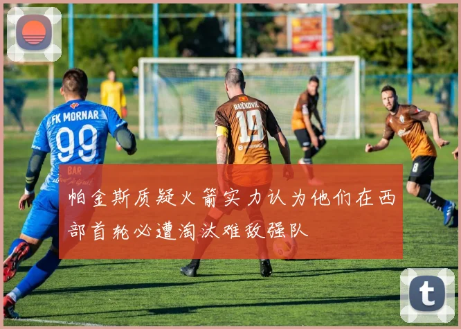 帕金斯质疑火箭实力认为他们在西部首轮必遭淘汰难敌强队